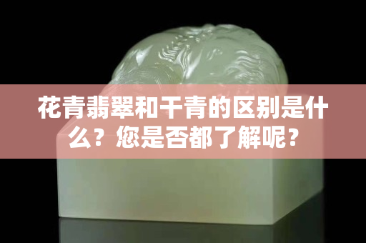 花青翡翠和干青的区别是什么？您是否都了解呢？