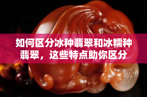 如何区分冰种翡翠和冰糯种翡翠，这些特点助你区分