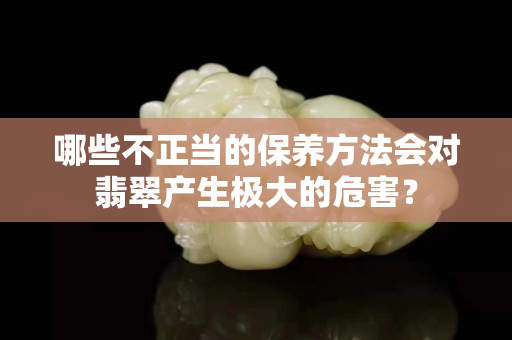 哪些不正当的保养方法会对翡翠产生极大的危害？