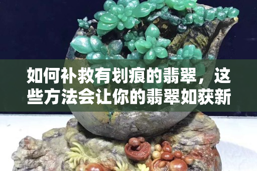 如何补救有划痕的翡翠，这些方法会让你的翡翠如获新生