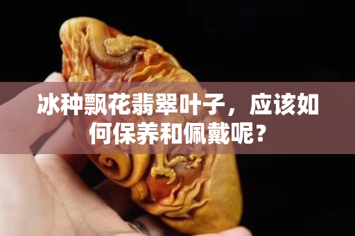 冰种飘花翡翠叶子，应该如何保养和佩戴呢？