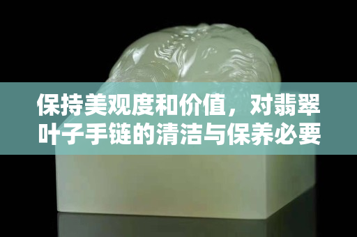 保持美观度和价值，对翡翠叶子手链的清洁与保养必要性