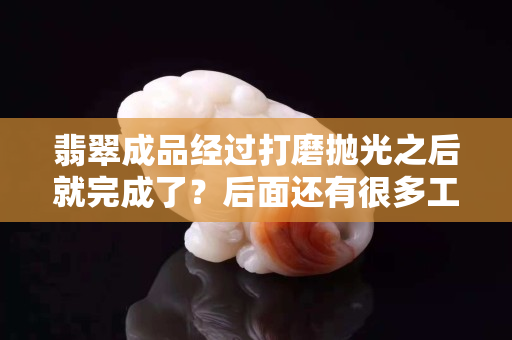 翡翠成品经过打磨抛光之后就完成了？后面还有很多工序的