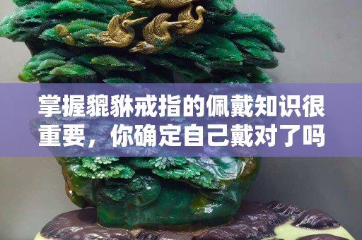 掌握貔貅戒指的佩戴知识很重要，你确定自己戴对了吗？