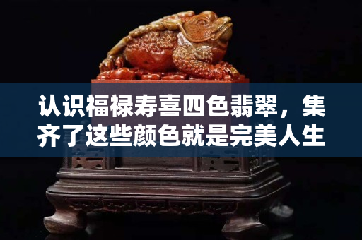 认识福禄寿喜四色翡翠，集齐了这些颜色就是完美人生了