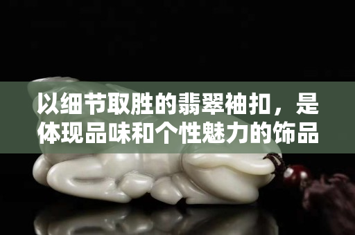 以细节取胜的翡翠袖扣，是体现品味和个性魅力的饰品