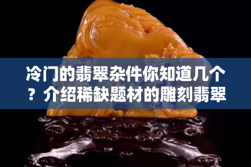 冷门的翡翠杂件你知道几个？介绍稀缺题材的雕刻翡翠杂件