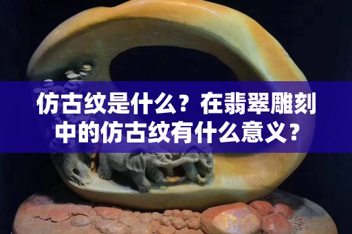 仿古纹是什么？在翡翠雕刻中的仿古纹有什么意义？