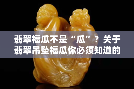 翡翠福瓜不是“瓜”？关于翡翠吊坠福瓜你必须知道的知识