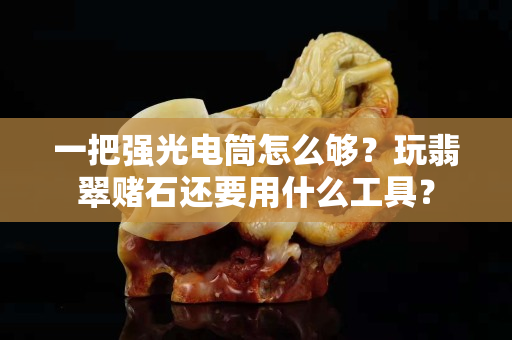 一把强光电筒怎么够？玩翡翠赌石还要用什么工具？