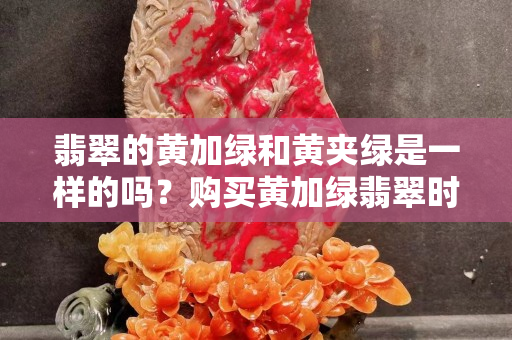 翡翠的黄加绿和黄夹绿是一样的吗？购买黄加绿翡翠时需要注意什么？