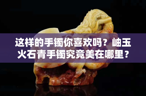 这样的手镯你喜欢吗？岫玉火石青手镯究竟美在哪里？