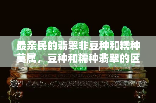 最亲民的翡翠非豆种和糯种莫属，豆种和糯种翡翠的区别你知道吗？