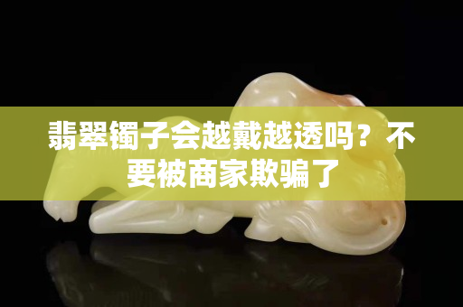 翡翠镯子会越戴越透吗？不要被商家欺骗了