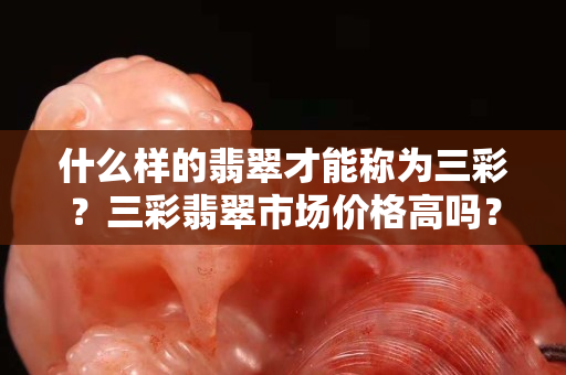 什么样的翡翠才能称为三彩？三彩翡翠市场价格高吗？