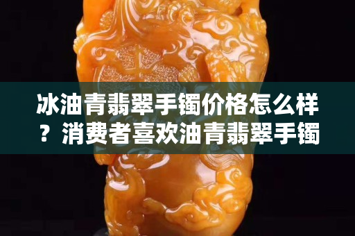 冰油青翡翠手镯价格怎么样？消费者喜欢油青翡翠手镯的原因是什么？