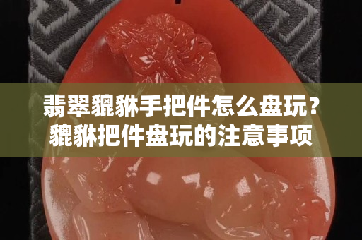 翡翠貔貅手把件怎么盘玩？貔貅把件盘玩的注意事项