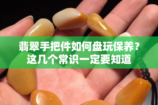 翡翠手把件如何盘玩保养？这几个常识一定要知道