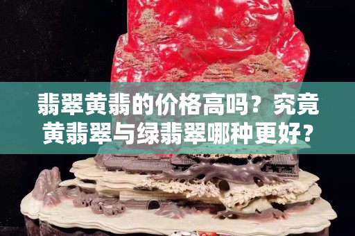 翡翠黄翡的价格高吗？究竟黄翡翠与绿翡翠哪种更好？