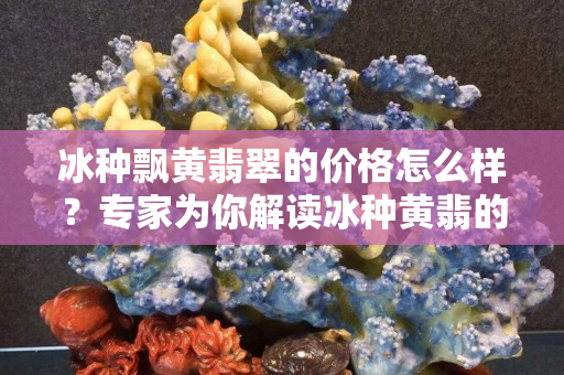 冰种飘黄翡翠的价格怎么样？专家为你解读冰种黄翡的价格