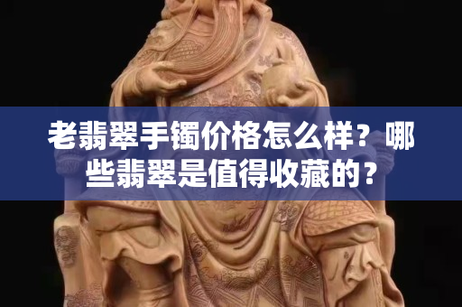 老翡翠手镯价格怎么样？哪些翡翠是值得收藏的？