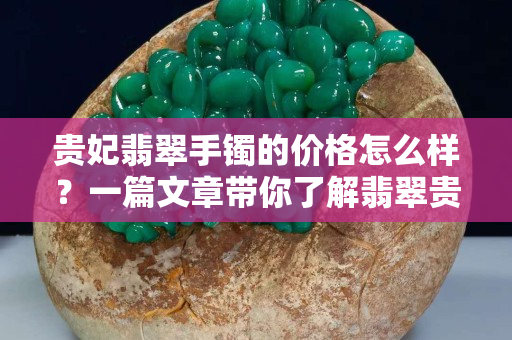 贵妃翡翠手镯的价格怎么样？一篇文章带你了解翡翠贵妃镯
