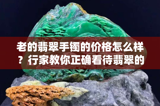老的翡翠手镯的价格怎么样？行家教你正确看待翡翠的“新”和“老”