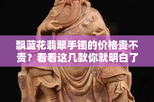 飘蓝花翡翠手镯的价格贵不贵？看看这几款你就明白了