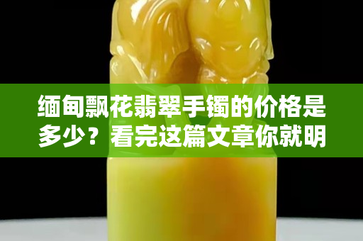 缅甸飘花翡翠手镯的价格是多少？看完这篇文章你就明白了
