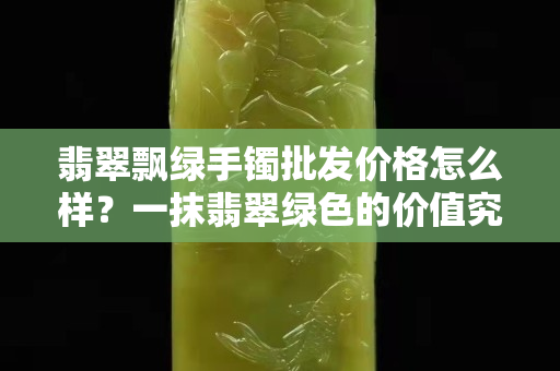 翡翠飘绿手镯批发价格怎么样？一抹翡翠绿色的价值究竟在哪里？