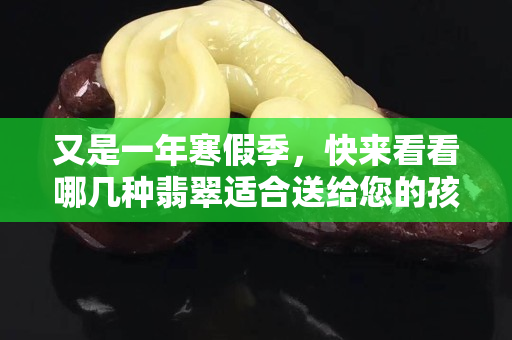 又是一年寒假季，快来看看哪几种翡翠适合送给您的孩子