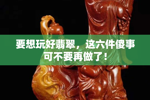 要想玩好翡翠，这六件傻事可不要再做了！