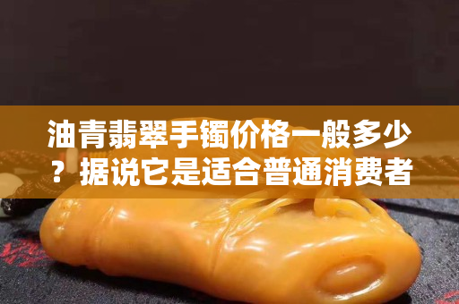 油青翡翠手镯价格一般多少？据说它是适合普通消费者的亲民翡翠