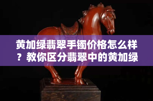 黄加绿翡翠手镯价格怎么样？教你区分翡翠中的黄加绿和黄夹绿