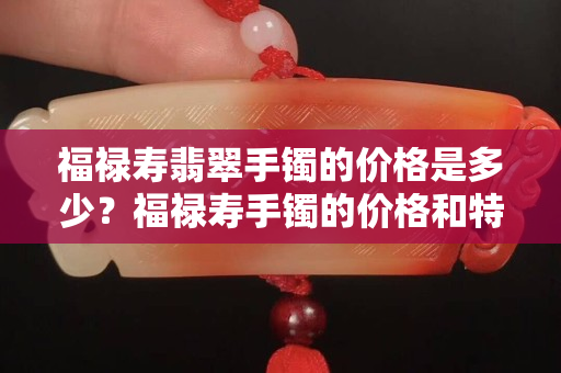 福禄寿翡翠手镯的价格是多少？福禄寿手镯的价格和特点都在这里
