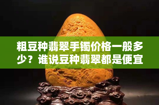 粗豆种翡翠手镯价格一般多少？谁说豆种翡翠都是便宜货？