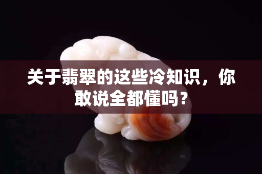 关于翡翠的这些冷知识，你敢说全都懂吗？