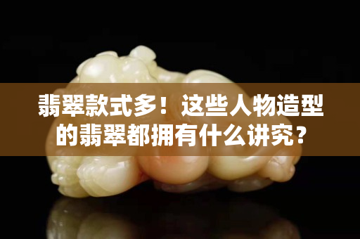 翡翠款式多！这些人物造型的翡翠都拥有什么讲究？