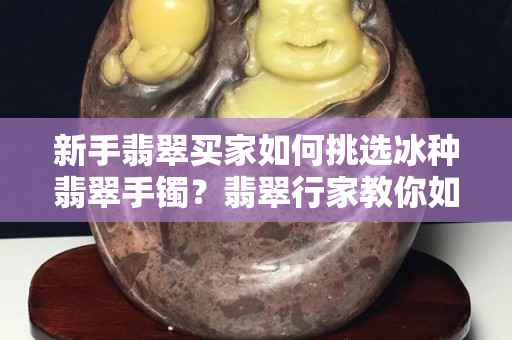 新手翡翠买家如何挑选冰种翡翠手镯？翡翠行家教你如何避免这些“坑”