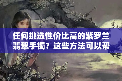 任何挑选性价比高的紫罗兰翡翠手镯？这些方法可以帮到你！