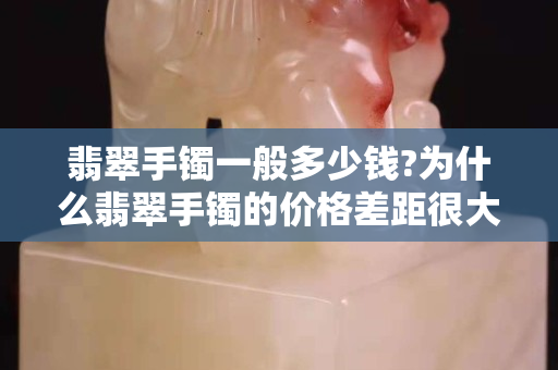 翡翠手镯一般多少钱?为什么翡翠手镯的价格差距很大？