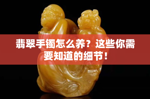 翡翠手镯怎么养？这些你需要知道的细节！
