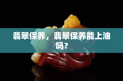 翡翠保养，翡翠保养能上油吗？