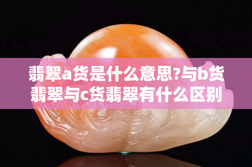 翡翠a货是什么意思?与b货翡翠与c货翡翠有什么区别?
