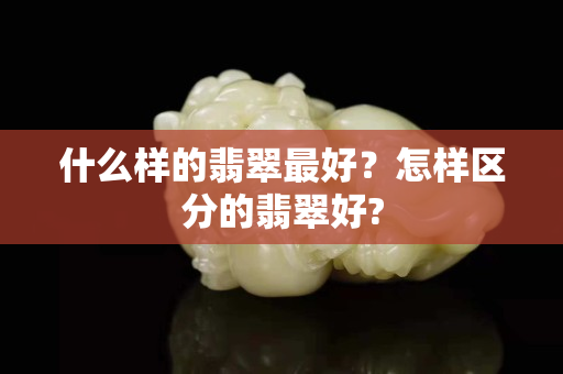 什么样的翡翠最好？怎样区分的翡翠好?