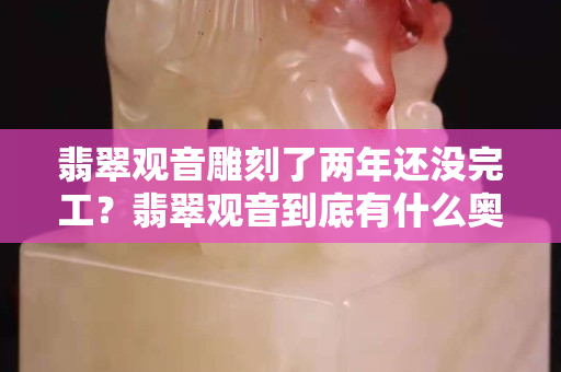 翡翠观音雕刻了两年还没完工？翡翠观音到底有什么奥妙？
