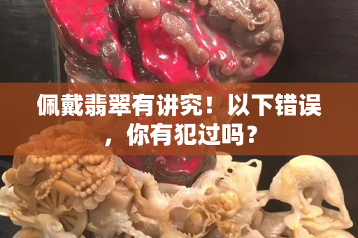 佩戴翡翠有讲究！以下错误，你有犯过吗？