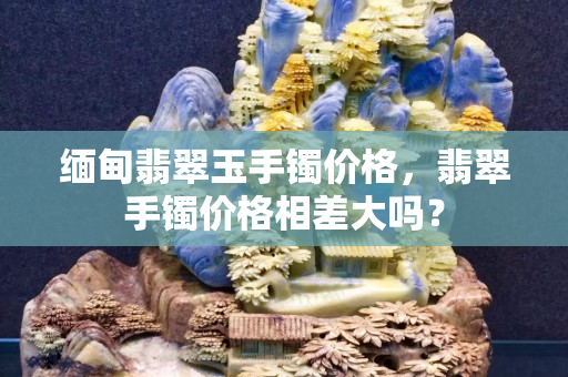 缅甸翡翠玉手镯价格，翡翠手镯价格相差大吗？