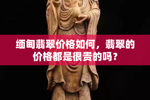 缅甸翡翠价格如何，翡翠的价格都是很贵的吗？