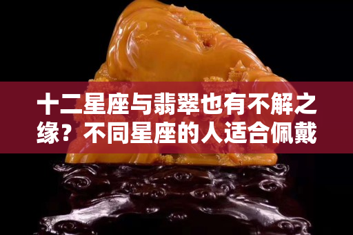 十二星座与翡翠也有不解之缘？不同星座的人适合佩戴哪种翡翠？